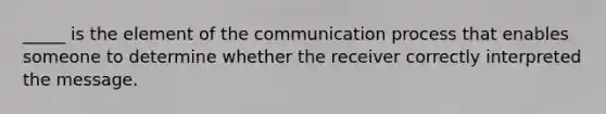 _____ is the element of the communication process that enables someone to determine whether the receiver correctly interpreted the message.