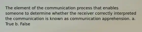 The element of the communication process that enables someone to determine whether the receiver correctly interpreted the communication is known as communication apprehension. a. True b. False