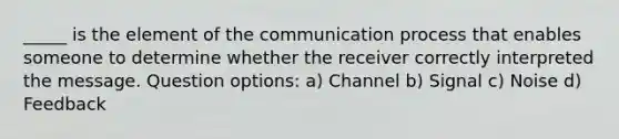 _____ is the element of the communication process that enables someone to determine whether the receiver correctly interpreted the message. Question options: a) Channel b) Signal c) Noise d) Feedback