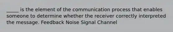 _____ is the element of the communication process that enables someone to determine whether the receiver correctly interpreted the message. Feedback Noise Signal Channel