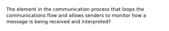 The element in the communication process that loops the communications flow and allows senders to monitor how a message is being received and interpreted?