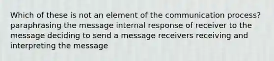 Which of these is not an element of the communication process? paraphrasing the message internal response of receiver to the message deciding to send a message receivers receiving and interpreting the message