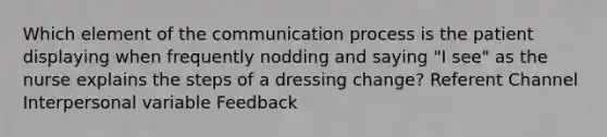 Which element of the communication process is the patient displaying when frequently nodding and saying "I see" as the nurse explains the steps of a dressing change? Referent Channel Interpersonal variable Feedback