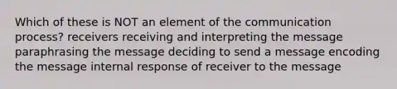 Which of these is NOT an element of the communication process? receivers receiving and interpreting the message paraphrasing the message deciding to send a message encoding the message internal response of receiver to the message