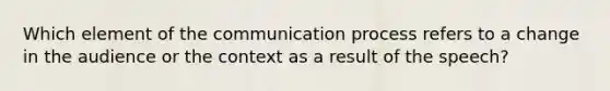 Which element of the communication process refers to a change in the audience or the context as a result of the speech?