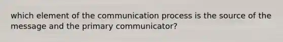 which element of the communication process is the source of the message and the primary communicator?