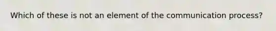 Which of these is not an element of the communication process?