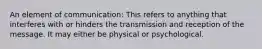 An element of communication: This refers to anything that interferes with or hinders the transmission and reception of the message. It may either be physical or psychological.