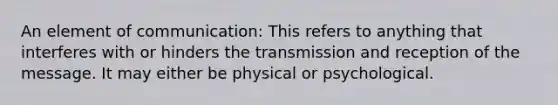 An element of communication: This refers to anything that interferes with or hinders the transmission and reception of the message. It may either be physical or psychological.