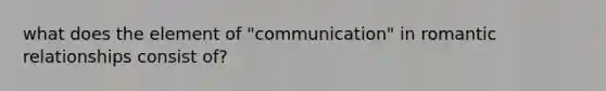 what does the element of "communication" in romantic relationships consist of?