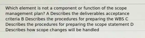 Which element is not a component or function of the scope management plan? A Describes the deliverables acceptance criteria B Describes the procedures for preparing the WBS C Describes the procedures for preparing the scope statement D Describes how scope changes will be handled