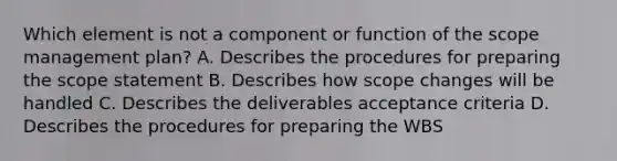 Which element is not a component or function of the scope management plan? A. Describes the procedures for preparing the scope statement B. Describes how scope changes will be handled C. Describes the deliverables acceptance criteria D. Describes the procedures for preparing the WBS