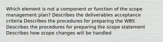 Which element is not a component or function of the scope management plan? Describes the deliverables acceptance criteria Describes the procedures for preparing the WBS Describes the procedures for preparing the scope statement Describes how scope changes will be handled