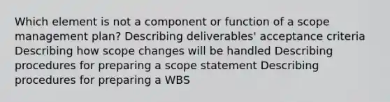 Which element is not a component or function of a scope management plan? Describing deliverables' acceptance criteria Describing how scope changes will be handled Describing procedures for preparing a scope statement Describing procedures for preparing a WBS