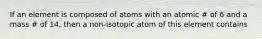 If an element is composed of atoms with an atomic # of 6 and a mass # of 14, then a non-isotopic atom of this element contains