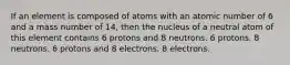 If an element is composed of atoms with an atomic number of 6 and a mass number of 14, then the nucleus of a neutral atom of this element contains 6 protons and 8 neutrons. 6 protons. 8 neutrons. 6 protons and 8 electrons. 8 electrons.