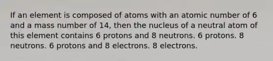 If an element is composed of atoms with an atomic number of 6 and a mass number of 14, then the nucleus of a neutral atom of this element contains 6 protons and 8 neutrons. 6 protons. 8 neutrons. 6 protons and 8 electrons. 8 electrons.