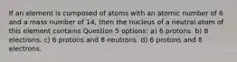 If an element is composed of atoms with an atomic number of 6 and a mass number of 14, then the nucleus of a neutral atom of this element contains Question 5 options: a) 6 protons. b) 8 electrons. c) 6 protons and 8 neutrons. d) 6 protons and 8 electrons.