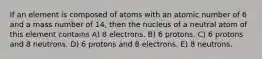 If an element is composed of atoms with an atomic number of 6 and a mass number of 14, then the nucleus of a neutral atom of this element contains A) 8 electrons. B) 6 protons. C) 6 protons and 8 neutrons. D) 6 protons and 8 electrons. E) 8 neutrons.