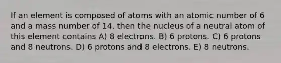 If an element is composed of atoms with an atomic number of 6 and a mass number of 14, then the nucleus of a neutral atom of this element contains A) 8 electrons. B) 6 protons. C) 6 protons and 8 neutrons. D) 6 protons and 8 electrons. E) 8 neutrons.