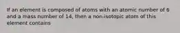 If an element is composed of atoms with an atomic number of 6 and a mass number of 14, then a non-isotopic atom of this element contains