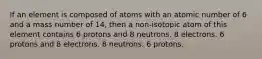 If an element is composed of atoms with an atomic number of 6 and a mass number of 14, then a non-isotopic atom of this element contains 6 protons and 8 neutrons. 8 electrons. 6 protons and 8 electrons. 8 neutrons. 6 protons.