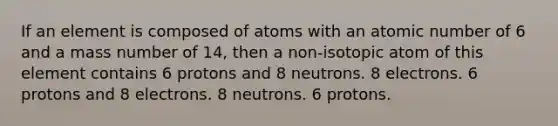 If an element is composed of atoms with an atomic number of 6 and a mass number of 14, then a non-isotopic atom of this element contains 6 protons and 8 neutrons. 8 electrons. 6 protons and 8 electrons. 8 neutrons. 6 protons.