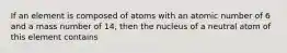 If an element is composed of atoms with an atomic number of 6 and a mass number of 14, then the nucleus of a neutral atom of this element contains