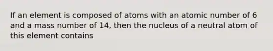 If an element is composed of atoms with an atomic number of 6 and a mass number of 14, then the nucleus of a neutral atom of this element contains