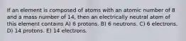 If an element is composed of atoms with an atomic number of 8 and a mass number of 14, then an electrically neutral atom of this element contains A) 6 protons. B) 6 neutrons. C) 6 electrons. D) 14 protons. E) 14 electrons.