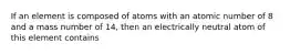 If an element is composed of atoms with an atomic number of 8 and a mass number of 14, then an electrically neutral atom of this element contains