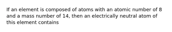 If an element is composed of atoms with an atomic number of 8 and a mass number of 14, then an electrically neutral atom of this element contains