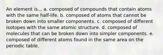 An element is... a. composed of compounds that contain atoms with the same half-life. b. composed of atoms that cannot be broken down into smaller components. c. composed of different isotopes with the same <a href='https://www.questionai.com/knowledge/kFm8mWrQzt-atomic-structure' class='anchor-knowledge'>atomic structure</a>. d. composed of molecules that can be broken down into simpler components. e. composed of different atoms found in the same area on <a href='https://www.questionai.com/knowledge/kIrBULvFQz-the-periodic-table' class='anchor-knowledge'>the periodic table</a>.