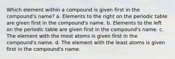 Which element within a compound is given first in the compound's name? a. Elements to the right on the periodic table are given first in the compound's name. b. Elements to the left on the periodic table are given first in the compound's name. c. The element with the most atoms is given first in the compound's name. d. The element with the least atoms is given first in the compound's name.