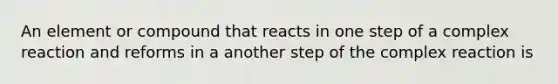 An element or compound that reacts in one step of a complex reaction and reforms in a another step of the complex reaction is