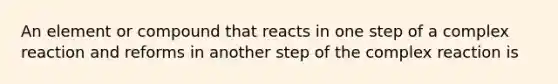 An element or compound that reacts in one step of a complex reaction and reforms in another step of the complex reaction is