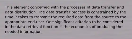 This element concerned with the processes of data transfer and data distribution. The data transfer process is constrained by the time it takes to transmit the required data from the source to the appropriate end-user. One significant criterion to be considered in the data retrieval function is the economics of producing the needed information.