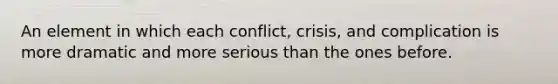 An element in which each conflict, crisis, and complication is more dramatic and more serious than the ones before.