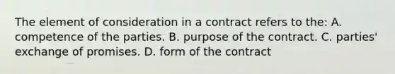 The element of consideration in a contract refers to the: A. competence of the parties. B. purpose of the contract. C. parties' exchange of promises. D. form of the contract