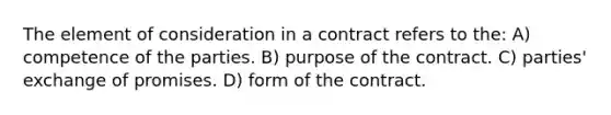 The element of consideration in a contract refers to the: A) competence of the parties. B) purpose of the contract. C) parties' exchange of promises. D) form of the contract.