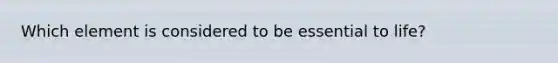 Which element is considered to be essential to life?