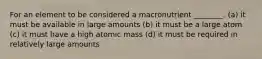 For an element to be considered a macronutrient ________. (a) it must be available in large amounts (b) it must be a large atom (c) it must have a high atomic mass (d) it must be required in relatively large amounts