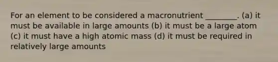 For an element to be considered a macronutrient ________. (a) it must be available in large amounts (b) it must be a large atom (c) it must have a high atomic mass (d) it must be required in relatively large amounts