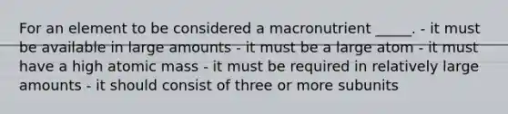 For an element to be considered a macronutrient _____. - it must be available in large amounts - it must be a large atom - it must have a high atomic mass - it must be required in relatively large amounts - it should consist of three or more subunits