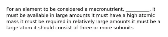 For an element to be considered a macronutrient, __________. it must be available in large amounts it must have a high atomic mass it must be required in relatively large amounts it must be a large atom it should consist of three or more subunits