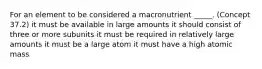 For an element to be considered a macronutrient _____. (Concept 37.2) it must be available in large amounts it should consist of three or more subunits it must be required in relatively large amounts it must be a large atom it must have a high atomic mass