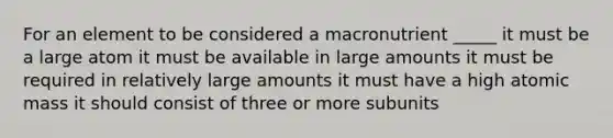 For an element to be considered a macronutrient _____ it must be a large atom it must be available in large amounts it must be required in relatively large amounts it must have a high atomic mass it should consist of three or more subunits