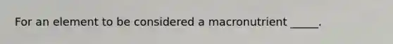 For an element to be considered a macronutrient _____.