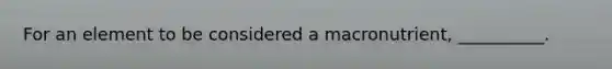 For an element to be considered a macronutrient, __________.