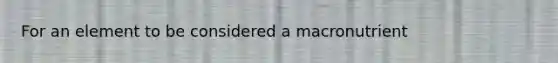 For an element to be considered a macronutrient